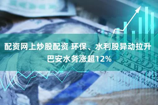 配资网上炒股配资 环保、水利股异动拉升 巴安水务涨超12%