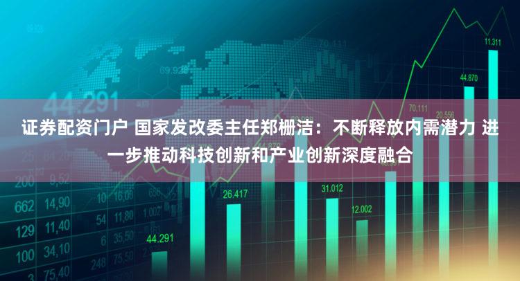 证券配资门户 国家发改委主任郑栅洁:不断释放内需潜力 进一步推动科技创新和产业创新深度融合