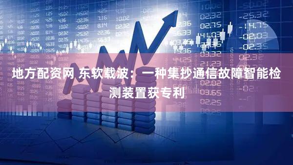 地方配资网 东软载波:一种集抄通信故障智能检测装置获专利