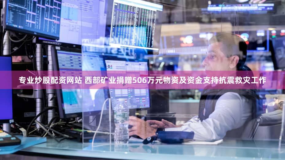 专业炒股配资网站 西部矿业捐赠506万元物资及资金支持抗震救灾工作