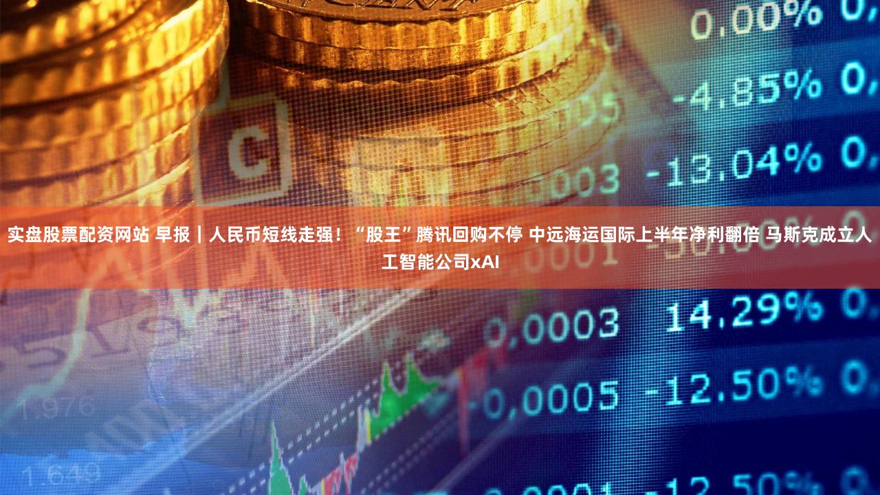 实盘股票配资网站 早报｜人民币短线走强！“股王”腾讯回购不停 中远海运国际上半年净利翻倍 马斯克成立人工智能公司xAI