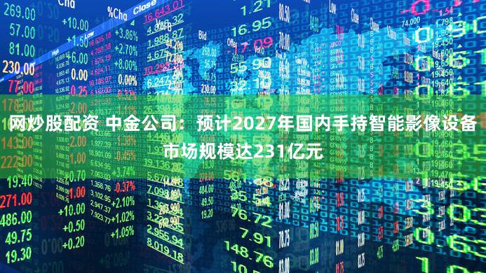 网炒股配资 中金公司:预计2027年国内手持智能影像设备市场规模达231亿元