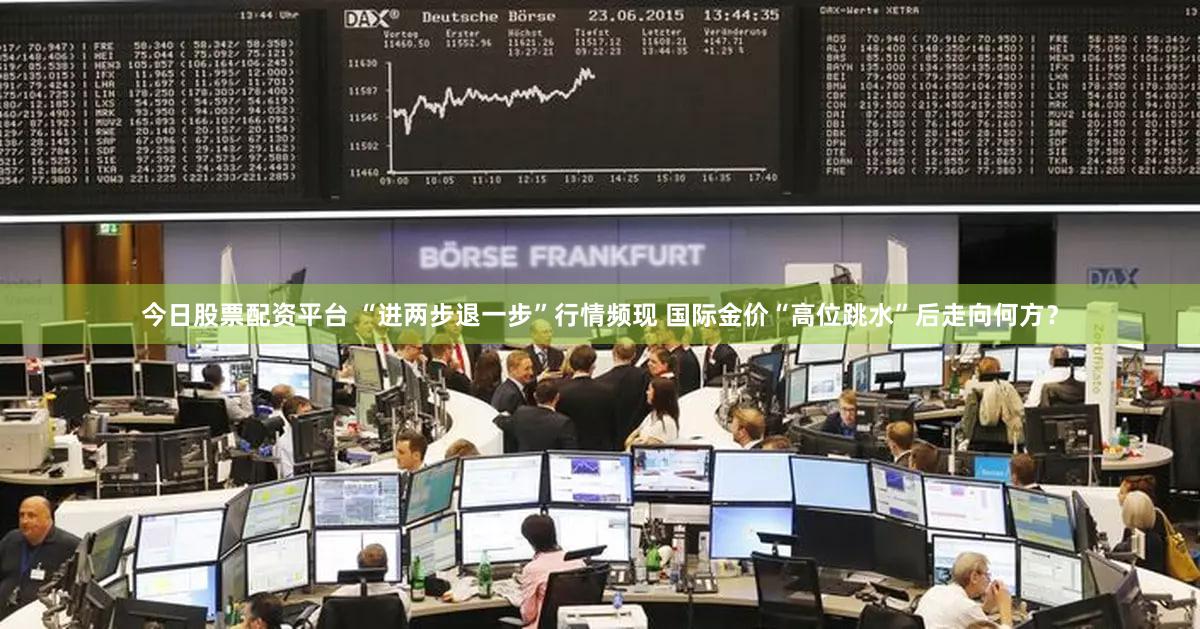 今日股票配资平台 “进两步退一步”行情频现 国际金价“高位跳水”后走向何方?