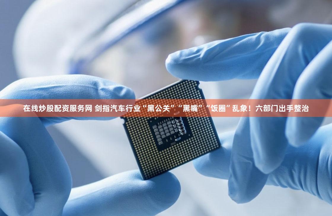 在线炒股配资服务网 剑指汽车行业“黑公关”“黑嘴”“饭圈”乱象!六部门出手整治