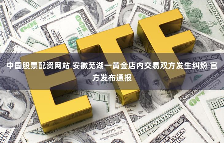 中国股票配资网站 安徽芜湖一黄金店内交易双方发生纠纷 官方发布通报