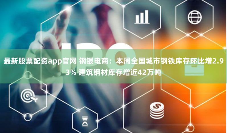 最新股票配资app官网 钢银电商：本周全国城市钢铁库存环比增2.93% 建筑钢材库存增近42万吨