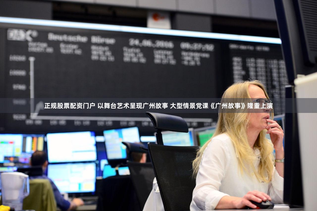 正规股票配资门户 以舞台艺术呈现广州故事 大型情景党课《广州故事》隆重上演