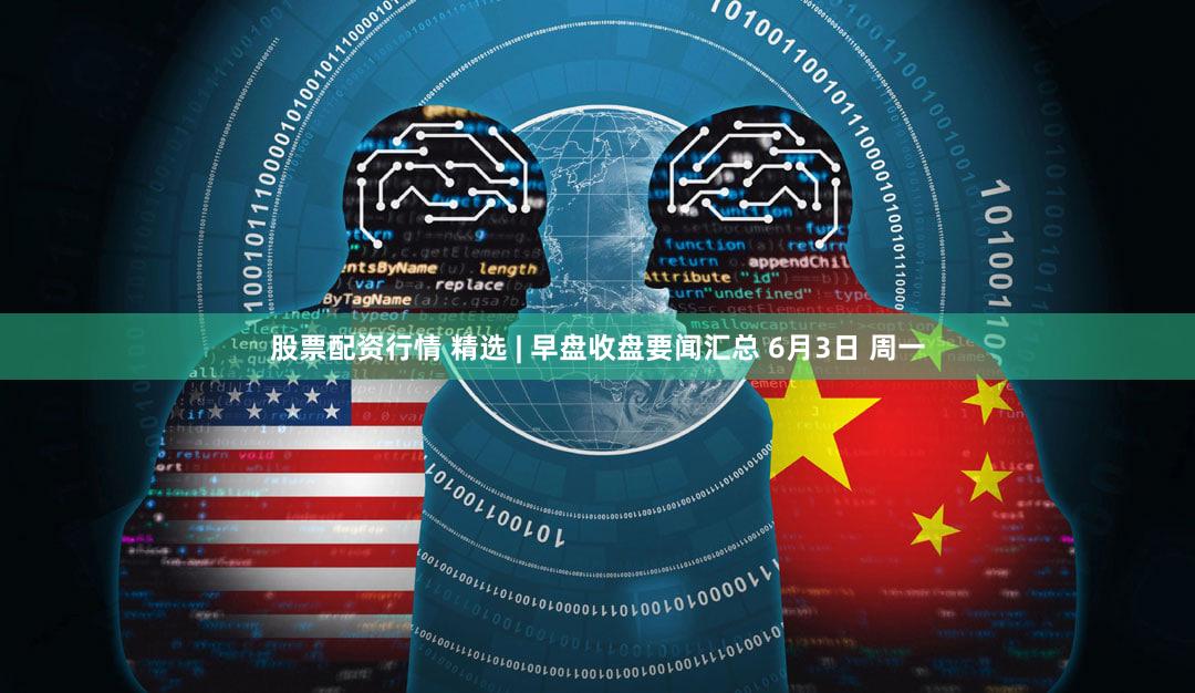 股票配资行情 精选 | 早盘收盘要闻汇总 6月3日 周一