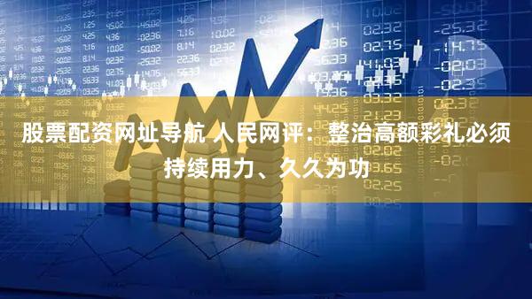 股票配资网址导航 人民网评：整治高额彩礼必须持续用力、久久为功