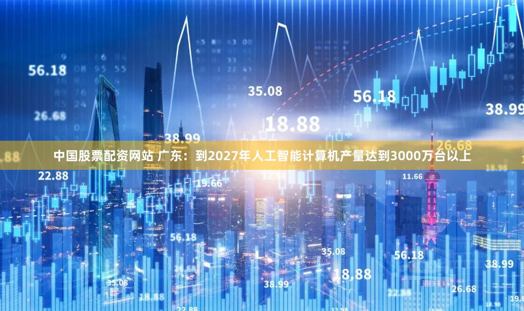 中国股票配资网站 广东：到2027年人工智能计算机产量达到3000万台以上