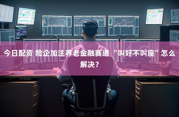 今日配资 险企加注养老金融赛道 “叫好不叫座”怎么解决？
