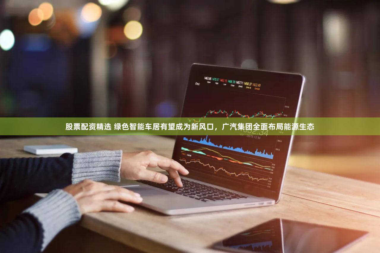 股票配资精选 绿色智能车居有望成为新风口,广汽集团全面布局能源生态