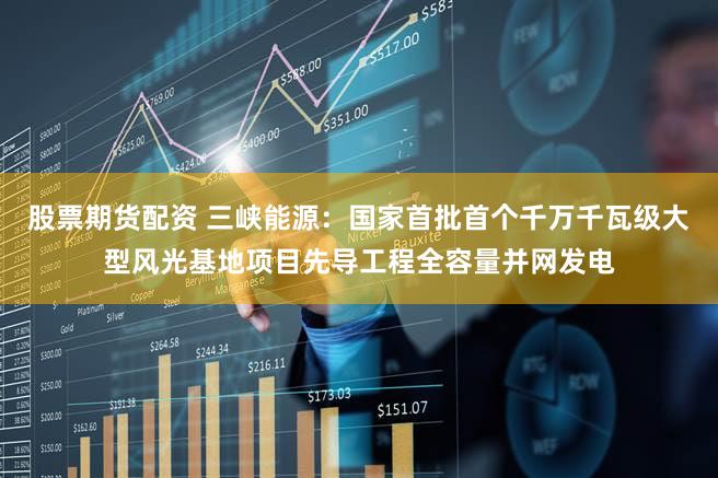 股票期货配资 三峡能源：国家首批首个千万千瓦级大型风光基地项目先导工程全容量并网发电