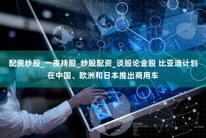 配资炒股_一夜持股_炒股配资_谈股论金股 比亚迪计划在中国、欧洲和日本推出商用车