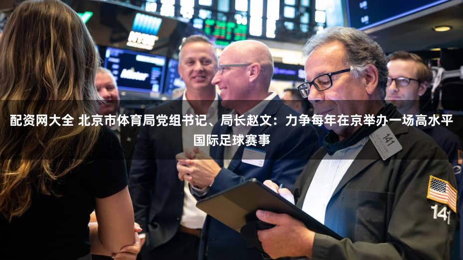 配资网大全 北京市体育局党组书记、局长赵文：力争每年在京举办一场高水平国际足球赛事