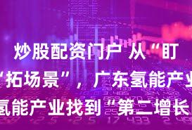 炒股配资门户 从“盯补贴”到“拓场景”，广东氢能产业找到“第二增长曲线”