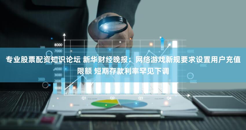 专业股票配资知识论坛 新华财经晚报：网络游戏新规要求设置用户充值限额 短期存款利率罕见下调