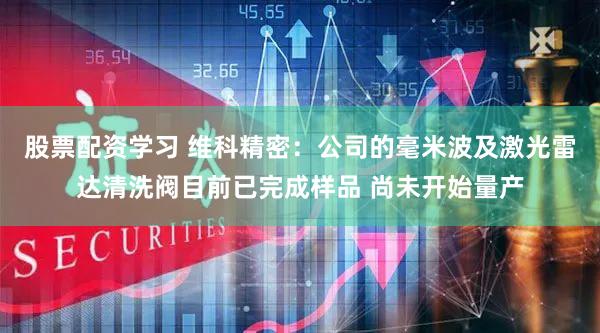 股票配资学习 维科精密：公司的毫米波及激光雷达清洗阀目前已完成样品 尚未开始量产