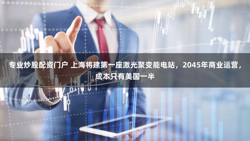 专业炒股配资门户 上海将建第一座激光聚变能电站，2045年商业运营，成本只有美国一半