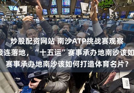 炒股配资网站 南沙ATP挑战赛观察：国际网球赛事接连落地，“十五运”赛事承办地南沙该如何打造体育名片？