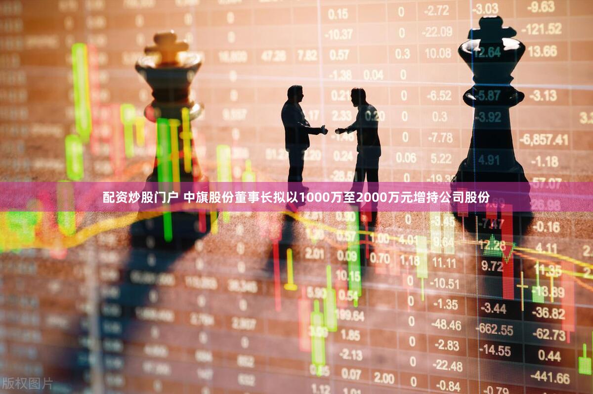 配资炒股门户 中旗股份董事长拟以1000万至2000万元增持公司股份