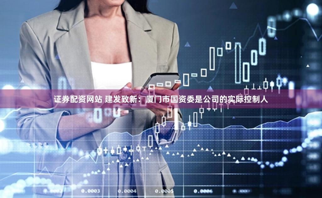 证券配资网站 建发致新：厦门市国资委是公司的实际控制人