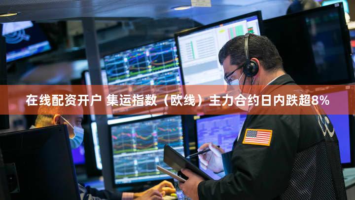 在线配资开户 集运指数（欧线）主力合约日内跌超8%