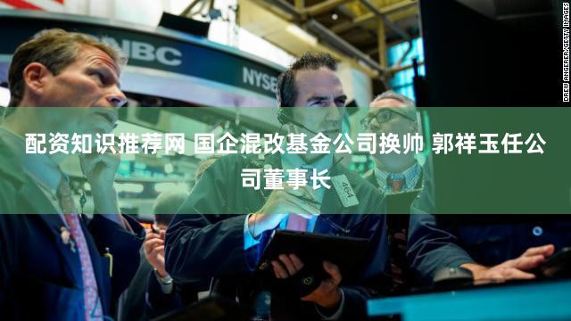 配资知识推荐网 国企混改基金公司换帅 郭祥玉任公司董事长