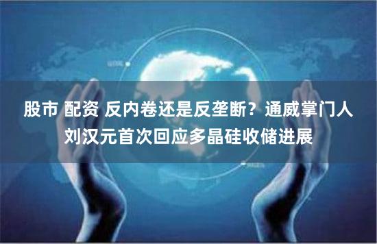 股市 配资 反内卷还是反垄断？通威掌门人刘汉元首次回应多晶硅收储进展