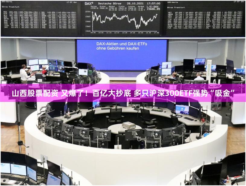 山西股票配资 又爆了！百亿大抄底 多只沪深300ETF强势“吸金”