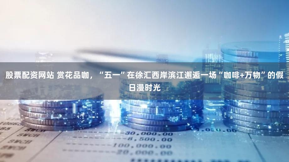 股票配资网站 赏花品咖，“五一”在徐汇西岸滨江邂逅一场“咖啡+万物”的假日漫时光