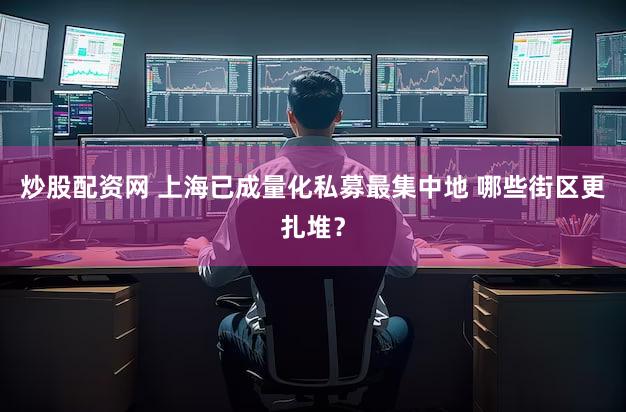 炒股配资网 上海已成量化私募最集中地 哪些街区更扎堆？