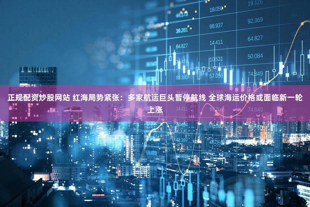 正规配资炒股网站 红海局势紧张：多家航运巨头暂停航线 全球海运价格或面临新一轮上涨