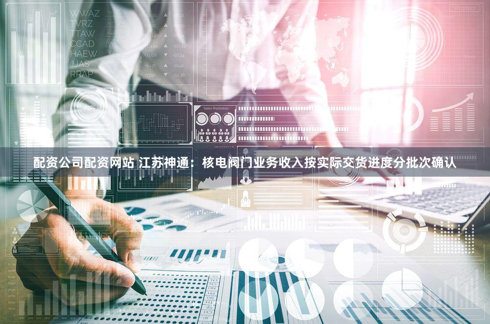 配资公司配资网站 江苏神通：核电阀门业务收入按实际交货进度分批次确认