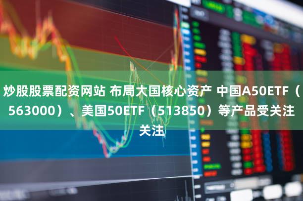 炒股股票配资网站 布局大国核心资产 中国A50ETF（563000）、美国50ETF（513850）等产品受关注