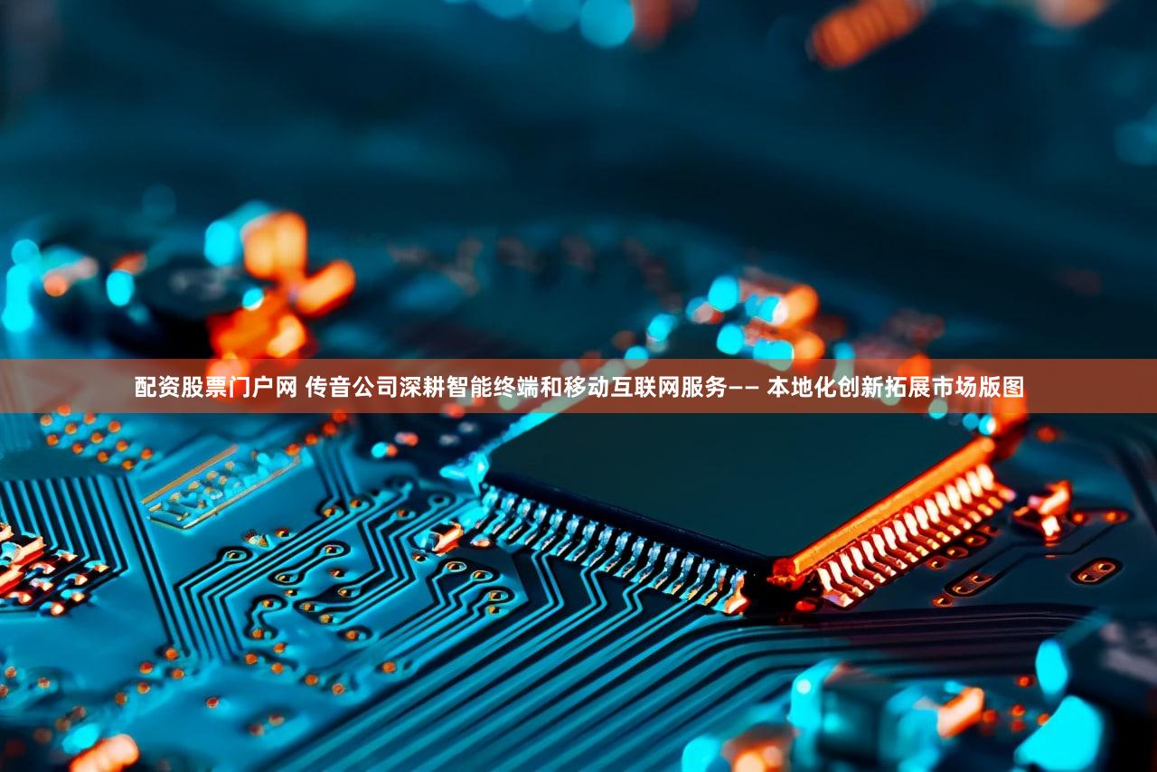 配资股票门户网 传音公司深耕智能终端和移动互联网服务—— 本地化创新拓展市场版图