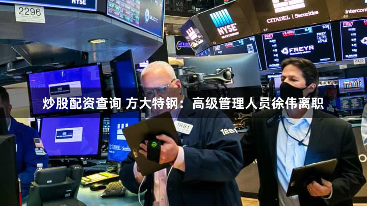 炒股配资查询 方大特钢：高级管理人员徐伟离职