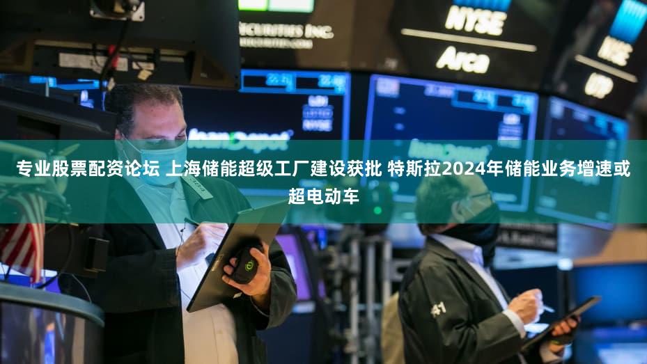 专业股票配资论坛 上海储能超级工厂建设获批 特斯拉2024年储能业务增速或超电动车