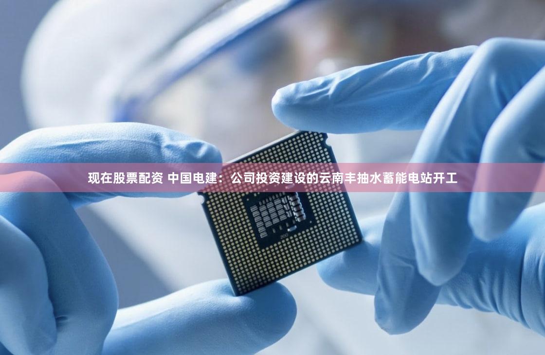 现在股票配资 中国电建：公司投资建设的云南丰抽水蓄能电站开工
