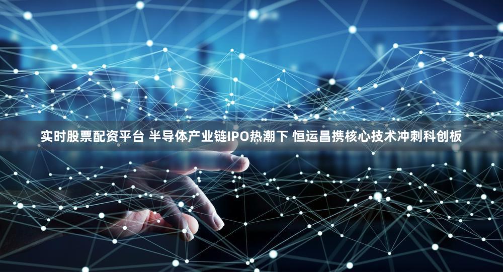 实时股票配资平台 半导体产业链IPO热潮下 恒运昌携核心技术冲刺科创板