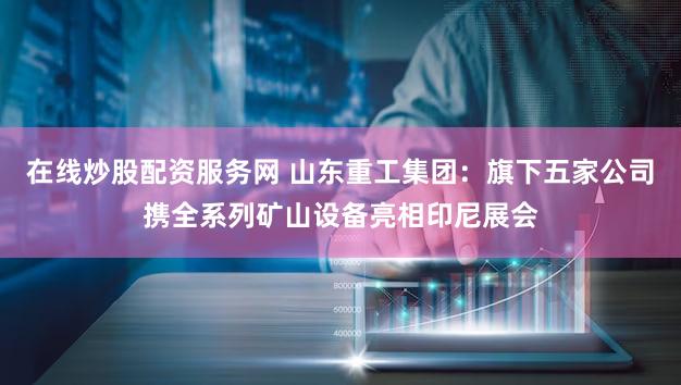 在线炒股配资服务网 山东重工集团：旗下五家公司携全系列矿山设备亮相印尼展会