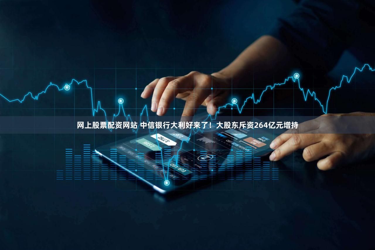 网上股票配资网站 中信银行大利好来了!大股东斥资264亿元增持