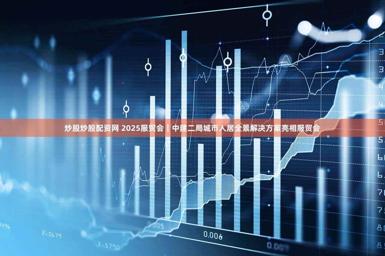 炒股炒股配资网 2025服贸会｜中建二局城市人居全景解决方案亮相服贸会