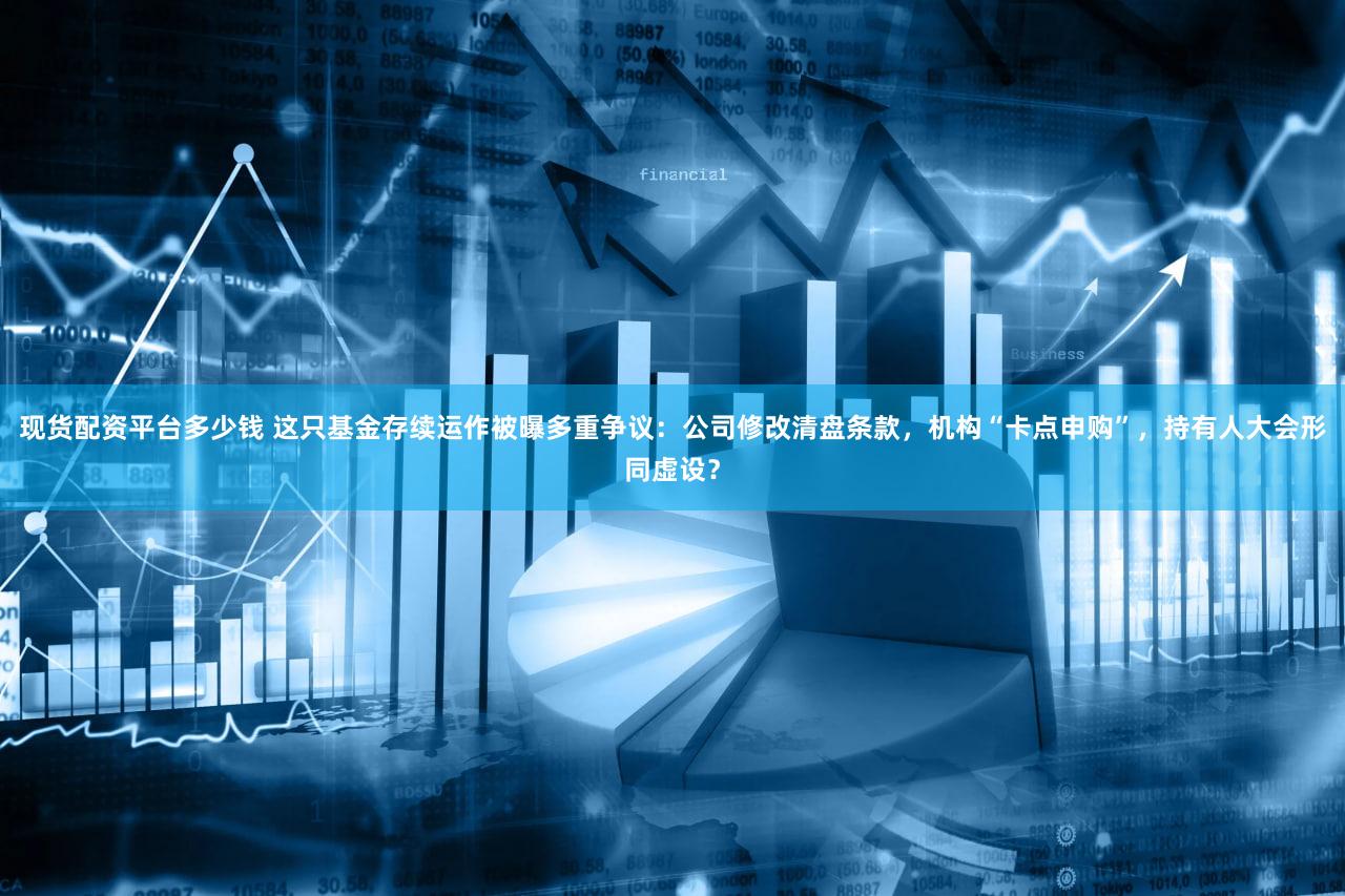 现货配资平台多少钱 这只基金存续运作被曝多重争议：公司修改清盘条款，机构“卡点申购”，持有人大会形同虚设？