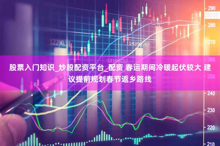 股票入门知识_炒股配资平台_配资 春运期间冷暖起伏较大 建议提前规划春节返乡路线