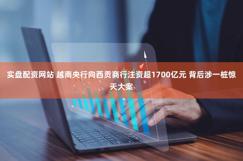 实盘配资网站 越南央行向西贡商行注资超1700亿元 背后涉一桩惊天大案