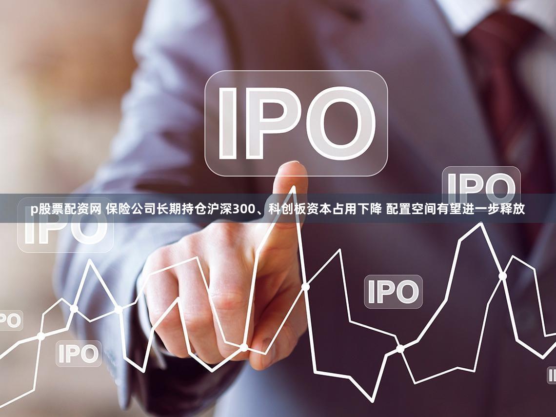 p股票配资网 保险公司长期持仓沪深300、科创板资本占用下降 配置空间有望进一步释放