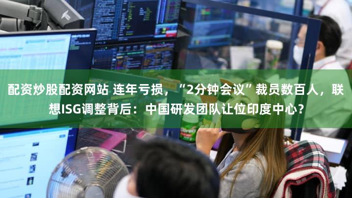 配资炒股配资网站 连年亏损，“2分钟会议”裁员数百人，联想ISG调整背后：中国研发团队让位印度中心？