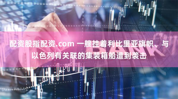 配资股指配资.com 一艘挂着利比里亚旗帜、与以色列有关联的集装箱船遭到袭击