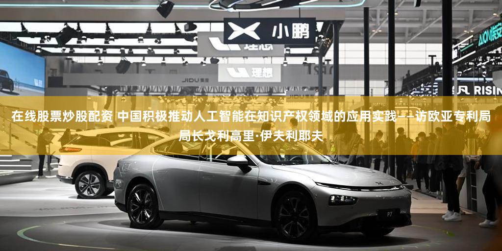 在线股票炒股配资 中国积极推动人工智能在知识产权领域的应用实践——访欧亚专利局局长戈利高里·伊夫利耶夫